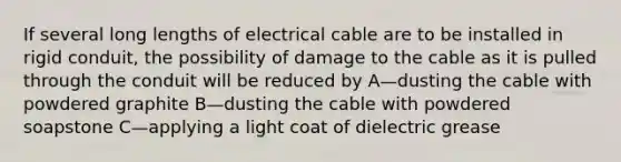 If several long lengths of electrical cable are to be installed in rigid conduit, the possibility of damage to the cable as it is pulled through the conduit will be reduced by A—dusting the cable with powdered graphite B—dusting the cable with powdered soapstone C—applying a light coat of dielectric grease