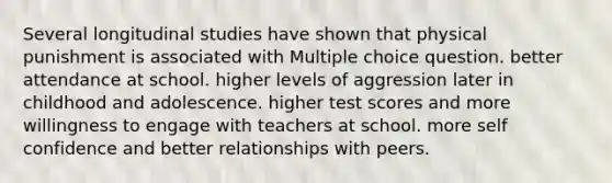 Several longitudinal studies have shown that physical punishment is associated with Multiple choice question. better attendance at school. higher levels of aggression later in childhood and adolescence. higher test scores and more willingness to engage with teachers at school. more self confidence and better relationships with peers.