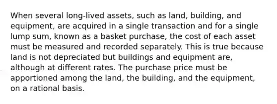 When several long-lived assets, such as land, building, and equipment, are acquired in a single transaction and for a single lump sum, known as a basket purchase, the cost of each asset must be measured and recorded separately. This is true because land is not depreciated but buildings and equipment are, although at different rates. The purchase price must be apportioned among the land, the building, and the equipment, on a rational basis.