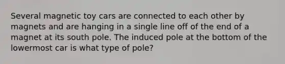 Several magnetic toy cars are connected to each other by magnets and are hanging in a single line off of the end of a magnet at its south pole. The induced pole at the bottom of the lowermost car is what type of pole?