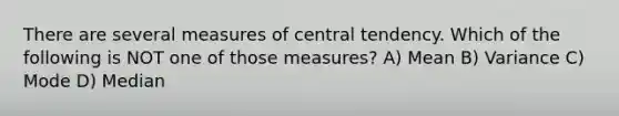 There are several measures of central tendency. Which of the following is NOT one of those measures? A) Mean B) Variance C) Mode D) Median