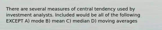 There are several measures of central tendency used by investment analysts. Included would be all of the following EXCEPT A) mode B) mean C) median D) moving averages