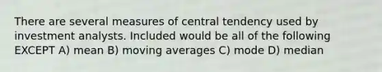 There are several measures of central tendency used by investment analysts. Included would be all of the following EXCEPT A) mean B) moving averages C) mode D) median