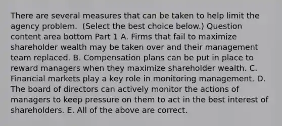 There are several measures that can be taken to help limit the agency problem. ​ (Select the best choice​ below.) Question content area bottom Part 1 A. Firms that fail to maximize shareholder wealth may be taken over and their management team replaced. B. Compensation plans can be put in place to reward managers when they maximize shareholder wealth. C. Financial markets play a key role in monitoring management. D. The board of directors can actively monitor the actions of managers to keep pressure on them to act in the best interest of shareholders. E. All of the above are correct.