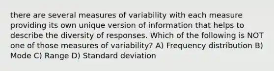 there are several measures of variability with each measure providing its own unique version of information that helps to describe the diversity of responses. Which of the following is NOT one of those measures of variability? A) Frequency distribution B) Mode C) Range D) Standard deviation