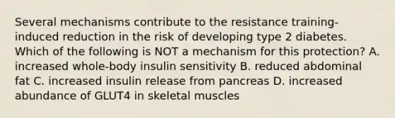 Several mechanisms contribute to the resistance training-induced reduction in the risk of developing type 2 diabetes. Which of the following is NOT a mechanism for this protection? A. increased whole-body insulin sensitivity B. reduced abdominal fat C. increased insulin release from pancreas D. increased abundance of GLUT4 in skeletal muscles