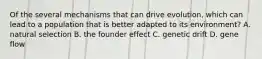 Of the several mechanisms that can drive evolution, which can lead to a population that is better adapted to its environment? A. natural selection B. the founder effect C. genetic drift D. gene flow