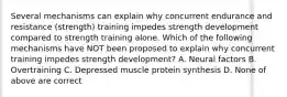 Several mechanisms can explain why concurrent endurance and resistance (strength) training impedes strength development compared to strength training alone. Which of the following mechanisms have NOT been proposed to explain why concurrent training impedes strength development? A. Neural factors B. Overtraining C. Depressed muscle protein synthesis D. None of above are correct