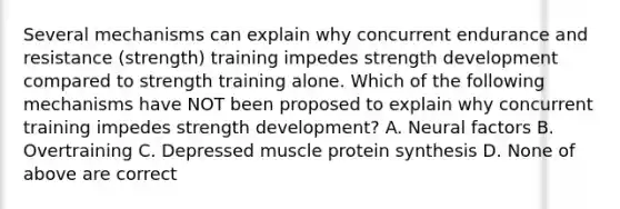 Several mechanisms can explain why concurrent endurance and resistance (strength) training impedes strength development compared to strength training alone. Which of the following mechanisms have NOT been proposed to explain why concurrent training impedes strength development? A. Neural factors B. Overtraining C. Depressed muscle protein synthesis D. None of above are correct