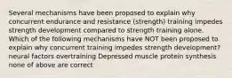 Several mechanisms have been proposed to explain why concurrent endurance and resistance (strength) training impedes strength development compared to strength training alone. Which of the following mechanisms have NOT been proposed to explain why concurrent training impedes strength development? neural factors overtraining Depressed muscle protein synthesis none of above are correct