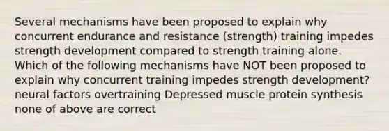 Several mechanisms have been proposed to explain why concurrent endurance and resistance (strength) training impedes strength development compared to strength training alone. Which of the following mechanisms have NOT been proposed to explain why concurrent training impedes strength development? neural factors overtraining Depressed muscle <a href='https://www.questionai.com/knowledge/kVyphSdCnD-protein-synthesis' class='anchor-knowledge'>protein synthesis</a> none of above are correct