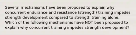 Several mechanisms have been proposed to explain why concurrent endurance and resistance (strength) training impedes strength development compared to strength training alone. Which of the following mechanisms have NOT been proposed to explain why concurrent training impedes strength development?