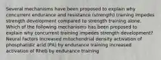 Several mechanisms have been proposed to explain why concurrent endurance and resistance (strength) training impedes strength development compared to strength training alone. Which of the following mechanisms has been proposed to explain why concurrent training impedes strength development? Neural factors Increased mitochondrial density activation of phosphatidic acid (PA) by endurance training increased activation of Rheb by endurance training