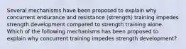 Several mechanisms have been proposed to explain why concurrent endurance and resistance (strength) training impedes strength development compared to strength training alone. Which of the following mechanisms has been proposed to explain why concurrent training impedes strength development?