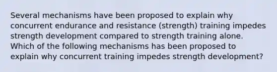 Several mechanisms have been proposed to explain why concurrent endurance and resistance (strength) training impedes strength development compared to strength training alone. Which of the following mechanisms has been proposed to explain why concurrent training impedes strength development?