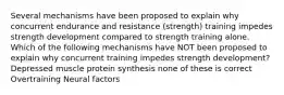 Several mechanisms have been proposed to explain why concurrent endurance and resistance (strength) training impedes strength development compared to strength training alone. Which of the following mechanisms have NOT been proposed to explain why concurrent training impedes strength development? Depressed muscle protein synthesis none of these is correct Overtraining Neural factors