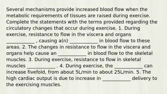 Several mechanisms provide increased blood flow when the metabolic requirements of tissues are raised during exercise. Complete the statements with the terms provided regarding the circulatory changes that occur during exercise. 1. During exercise, resistance to flow in the viscera and organs ____________ , causing a(n) ____________ in blood flow to these areas. 2. The changes in resistance to flow in the viscera and organs help cause an ____________ in blood flow to the skeletal muscles. 3. During exercise, resistance to flow in skeletal muscles ____________ . 4. During exercise, the ____________ can increase fivefold, from about 5L/min to about 25L/min. 5. The high cardiac output is due to increase in ____________ delivery to the exercising muscles.