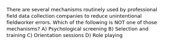 There are several mechanisms routinely used by professional field data collection companies to reduce unintentional fieldworker errors. Which of the following is NOT one of those mechanisms? A) Psychological screening B) Selection and training C) Orientation sessions D) Role playing