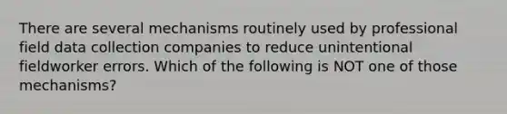 There are several mechanisms routinely used by professional field data collection companies to reduce unintentional fieldworker errors. Which of the following is NOT one of those mechanisms?