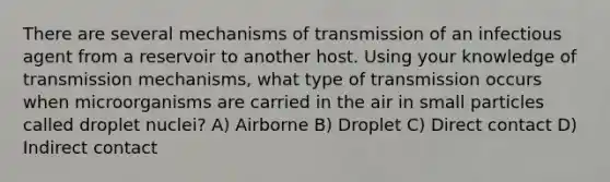 There are several mechanisms of transmission of an infectious agent from a reservoir to another host. Using your knowledge of transmission mechanisms, what type of transmission occurs when microorganisms are carried in the air in small particles called droplet nuclei? A) Airborne B) Droplet C) Direct contact D) Indirect contact