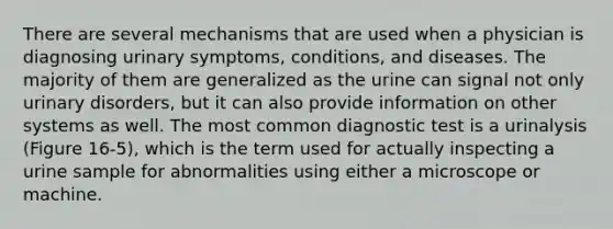 There are several mechanisms that are used when a physician is diagnosing urinary symptoms, conditions, and diseases. The majority of them are generalized as the urine can signal not only urinary disorders, but it can also provide information on other systems as well. The most common diagnostic test is a urinalysis (Figure 16-5), which is the term used for actually inspecting a urine sample for abnormalities using either a microscope or machine.