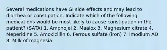 Several medications have GI side effects and may lead to diarrhea or constipation. Indicate which of the following medications would be most likely to cause constipation in the patient? (SATA) 1. Amphojel 2. Maalox 3. Magnesium citrate 4. Meperidine 5. Amoxicillin 6. Ferrous sulfate (iron) 7. Imodium AD 8. Milk of magnesia