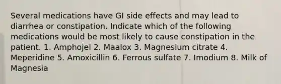 Several medications have GI side effects and may lead to diarrhea or constipation. Indicate which of the following medications would be most likely to cause constipation in the patient. 1. Amphojel 2. Maalox 3. Magnesium citrate 4. Meperidine 5. Amoxicillin 6. Ferrous sulfate 7. Imodium 8. Milk of Magnesia