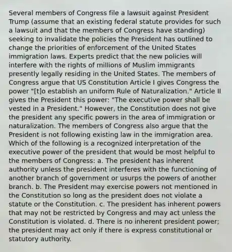 Several members of Congress file a lawsuit against President Trump (assume that an existing federal statute provides for such a lawsuit and that the members of Congress have standing) seeking to invalidate the policies the President has outlined to change the priorities of enforcement of the United States immigration laws. Experts predict that the new policies will interfere with the rights of millions of Muslim immigrants presently legally residing in the United States. The members of Congress argue that US Constitution Article I gives Congress the power "[t]o establish an uniform Rule of Naturalization." Article II gives the President this power: "The executive power shall be vested in a President." However, the Constitution does not give the president any specific powers in the area of immigration or naturalization. The members of Congress also argue that the President is not following existing law in the immigration area. Which of the following is a recognized interpretation of the executive power of the president that would be most helpful to the members of Congress: a. The president has inherent authority unless the president interferes with the functioning of another branch of government or usurps the powers of another branch. b. The President may exercise powers not mentioned in the Constitution so long as the president does not violate a statute or the Constitution. c. The president has inherent powers that may not be restricted by Congress and may act unless the Constitution is violated. d. There is no inherent president power; the president may act only if there is express constitutional or statutory authority.