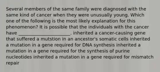 Several members of the same family were diagnosed with the same kind of cancer when they were unusually young. Which one of the following is the most likely explanation for this phenomenon? It is possible that the individuals with the cancer have _______________________. inherited a cancer-causing gene that suffered a mutstion in an ancestor's somatic cells inherited a mutation in a gene required for DNA synthesis inherited a mutation in a gene required for the synthesis of purine nucleotides inherited a mutation in a gene required for mismatch repair