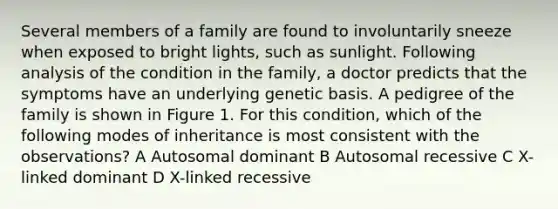 Several members of a family are found to involuntarily sneeze when exposed to bright lights, such as sunlight. Following analysis of the condition in the family, a doctor predicts that the symptoms have an underlying genetic basis. A pedigree of the family is shown in Figure 1. For this condition, which of the following modes of inheritance is most consistent with the observations? A Autosomal dominant B Autosomal recessive C X-linked dominant D X-linked recessive