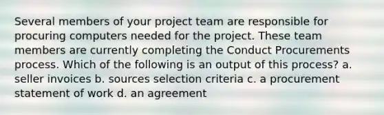 Several members of your project team are responsible for procuring computers needed for the project. These team members are currently completing the Conduct Procurements process. Which of the following is an output of this process? a. seller invoices b. sources selection criteria c. a procurement statement of work d. an agreement