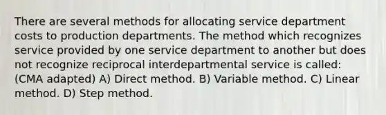 There are several methods for allocating service department costs to production departments. The method which recognizes service provided by one service department to another but does not recognize reciprocal interdepartmental service is called: (CMA adapted) A) Direct method. B) Variable method. C) Linear method. D) Step method.