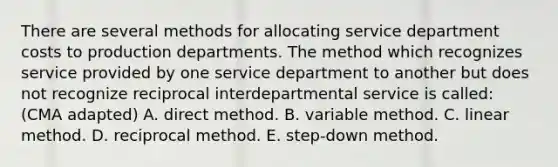 There are several methods for allocating service department costs to production departments. The method which recognizes service provided by one service department to another but does not recognize reciprocal interdepartmental service is called: (CMA adapted) A. direct method. B. variable method. C. linear method. D. reciprocal method. E. step-down method.