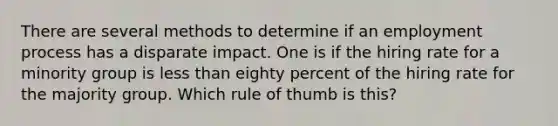 There are several methods to determine if an employment process has a disparate impact. One is if the hiring rate for a minority group is less than eighty percent of the hiring rate for the majority group. Which rule of thumb is this?