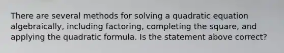 There are several methods for solving a quadratic equation algebraically, including factoring, completing the square, and applying the quadratic formula. Is the statement above correct?