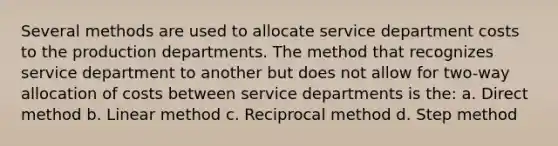 Several methods are used to allocate service department costs to the production departments. The method that recognizes service department to another but does not allow for two-way allocation of costs between service departments is the: a. Direct method b. Linear method c. Reciprocal method d. Step method