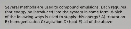 Several methods are used to compound emulsions. Each requires that energy be introduced into the system in some form. Which of the following ways is used to supply this energy? A) trituration B) homogenization C) agitation D) heat E) all of the above