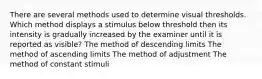 There are several methods used to determine visual thresholds. Which method displays a stimulus below threshold then its intensity is gradually increased by the examiner until it is reported as visible? The method of descending limits The method of ascending limits The method of adjustment The method of constant stimuli