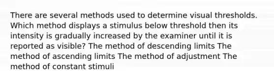 There are several methods used to determine visual thresholds. Which method displays a stimulus below threshold then its intensity is gradually increased by the examiner until it is reported as visible? The method of descending limits The method of ascending limits The method of adjustment The method of constant stimuli