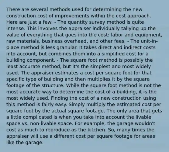 There are several methods used for determining the new construction cost of improvements within the cost approach. Here are just a few: - The quantity survey method is quite intense. This involves the appraiser individually tallying up the value of everything that goes into the cost: labor and equipment, raw materials, business overhead, and other fees. - The unit-in-place method is less granular. It takes direct and indirect costs into account, but combines them into a simplified cost for a building component. - The square foot method is possibly the least accurate method, but it's the simplest and most widely used. The appraiser estimates a cost per square foot for that specific type of building and then multiplies it by the square footage of the structure. While the square foot method is not the most accurate way to determine the cost of a building, it is the most widely used. Finding the cost of a new construction using this method is fairly easy. Simply multiply the estimated cost per square foot by the actual square footage. The only area that gets a little complicated is when you take into account the livable space vs. non-livable space. For example, the garage wouldn't cost as much to reproduce as the kitchen. So, many times the appraiser will use a different cost per square footage for areas like the garage.