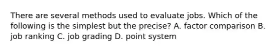There are several methods used to evaluate jobs. Which of the following is the simplest but the precise? A. factor comparison B. job ranking C. job grading D. point system