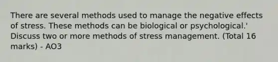 There are several methods used to manage the negative effects of stress. These methods can be biological or psychological.' Discuss two or more methods of stress management. (Total 16 marks) - AO3