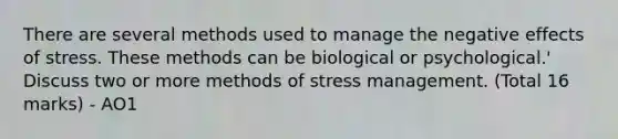 There are several methods used to manage the negative effects of stress. These methods can be biological or psychological.' Discuss two or more methods of stress management. (Total 16 marks) - AO1