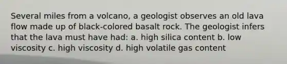 Several miles from a volcano, a geologist observes an old lava flow made up of black-colored basalt rock. The geologist infers that the lava must have had: a. high silica content b. low viscosity c. high viscosity d. high volatile gas content