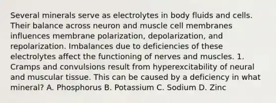 Several minerals serve as electrolytes in body fluids and cells. Their balance across neuron and muscle cell membranes influences membrane polarization, depolarization, and repolarization. Imbalances due to deficiencies of these electrolytes affect the functioning of nerves and muscles. 1. Cramps and convulsions result from hyperexcitability of neural and muscular tissue. This can be caused by a deficiency in what mineral? A. Phosphorus B. Potassium C. Sodium D. Zinc