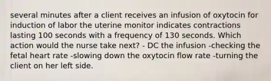 several minutes after a client receives an infusion of oxytocin for induction of labor the uterine monitor indicates contractions lasting 100 seconds with a frequency of 130 seconds. Which action would the nurse take next? - DC the infusion -checking the fetal heart rate -slowing down the oxytocin flow rate -turning the client on her left side.