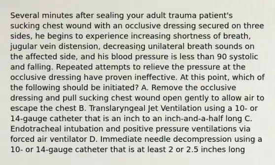 Several minutes after sealing your adult trauma patient's sucking chest wound with an occlusive dressing secured on three sides, he begins to experience increasing shortness of breath, jugular vein distension, decreasing unilateral breath sounds on the affected side, and his blood pressure is less than 90 systolic and falling. Repeated attempts to relieve the pressure at the occlusive dressing have proven ineffective. At this point, which of the following should be initiated? A. Remove the occlusive dressing and pull sucking chest wound open gently to allow air to escape the chest B. Translaryngeal Jet Ventilation using a 10- or 14-gauge catheter that is an inch to an inch-and-a-half long C. Endotracheal intubation and positive pressure ventilations via forced air ventilator D. Immediate needle decompression using a 10- or 14-gauge catheter that is at least 2 or 2.5 inches long