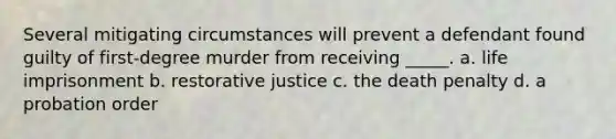 Several mitigating circumstances will prevent a defendant found guilty of first-degree murder from receiving _____. a. life imprisonment b. restorative justice c. the death penalty d. a probation order