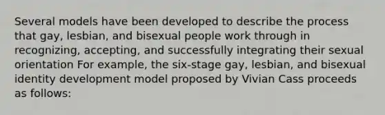 Several models have been developed to describe the process that gay, lesbian, and bisexual people work through in recognizing, accepting, and successfully integrating their sexual orientation For example, the six-stage gay, lesbian, and bisexual identity development model proposed by Vivian Cass proceeds as follows: