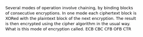 Several modes of operation involve chaining, by binding blocks of consecutive encryptions. In one mode each ciphertext block is XORed with the plaintext block of the next encryption. The result is then encrypted using the cipher algorithm in the usual way. What is this mode of encryption called. ECB CBC CFB OFB CTR